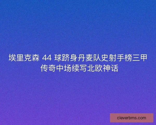 埃里克森 44 球跻身丹麦队史射手榜三甲 传奇中场续写北欧神话