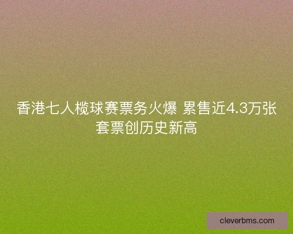 香港七人榄球赛票务火爆 累售近4.3万张套票创历史新高