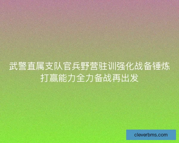 武警直属支队官兵野营驻训强化战备锤炼打赢能力全力备战再出发