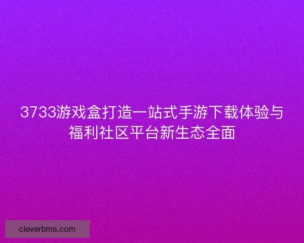 3733游戏盒打造一站式手游下载体验与福利社区平台新生态全面