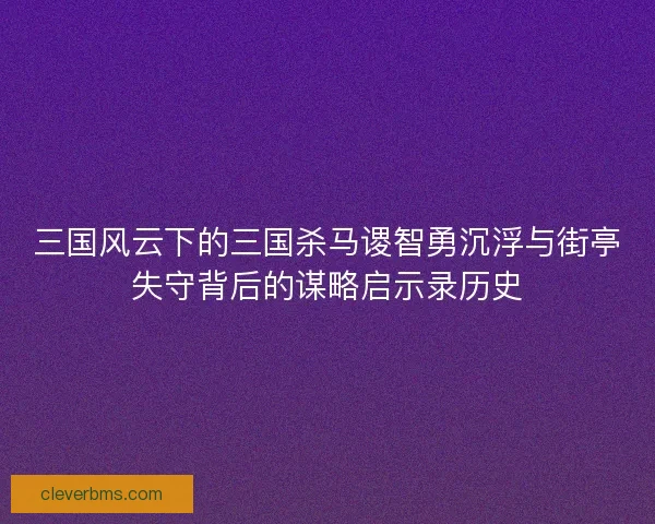 三国风云下的三国杀马谡智勇沉浮与街亭失守背后的谋略启示录历史