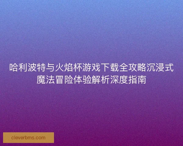 哈利波特与火焰杯游戏下载全攻略沉浸式魔法冒险体验解析深度指南