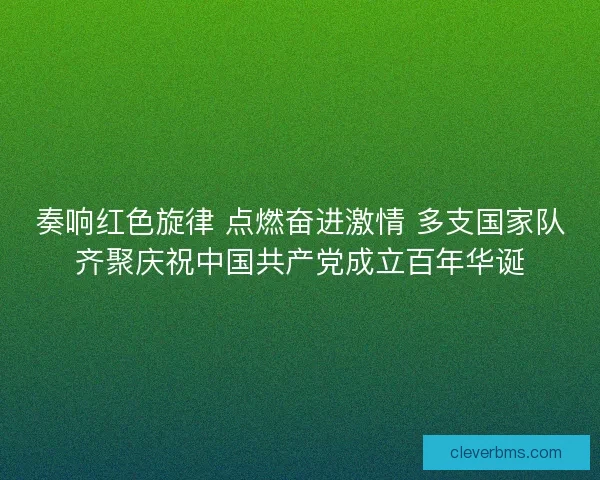 奏响红色旋律 点燃奋进激情 多支国家队齐聚庆祝中国共产党成立百年华诞