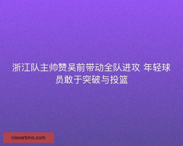 浙江队主帅赞吴前带动全队进攻 年轻球员敢于突破与投篮
