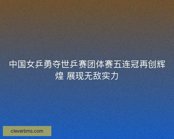 中国女乒勇夺世乒赛团体赛五连冠再创辉煌 展现无敌实力