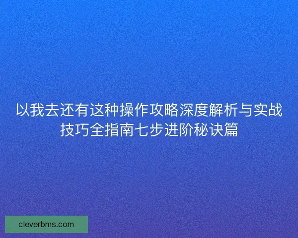 以我去还有这种操作攻略深度解析与实战技巧全指南七步进阶秘诀篇