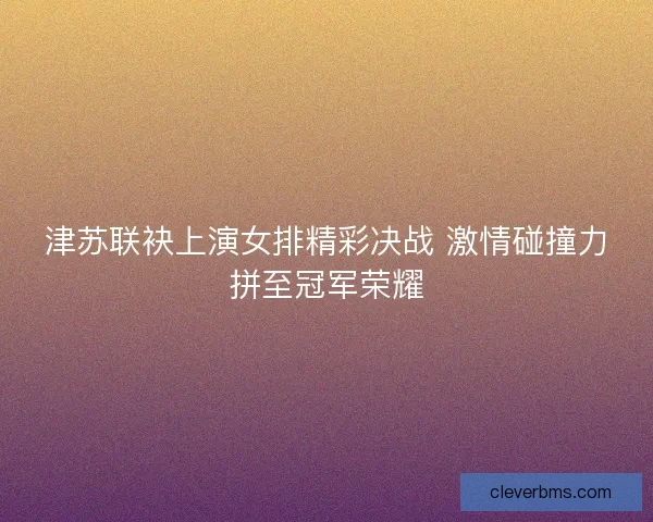 津苏联袂上演女排精彩决战 激情碰撞力拼至冠军荣耀