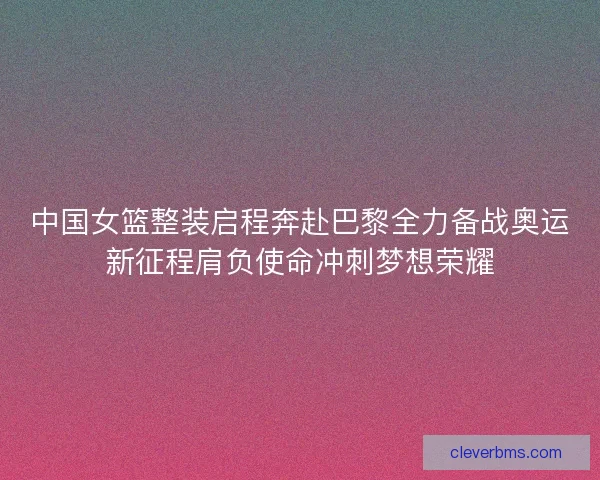 中国女篮整装启程奔赴巴黎全力备战奥运新征程肩负使命冲刺梦想荣耀