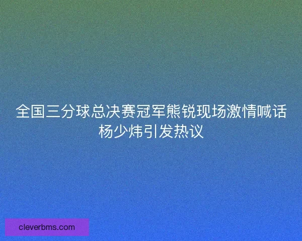 全国三分球总决赛冠军熊锐现场激情喊话杨少炜引发热议