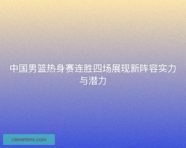 中国男篮热身赛连胜四场展现新阵容实力与潜力