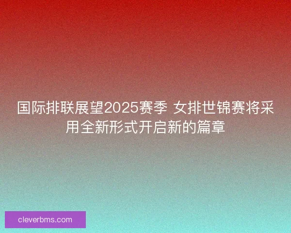 国际排联展望2025赛季 女排世锦赛将采用全新形式开启新的篇章